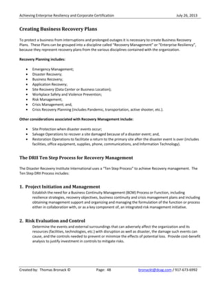 Achieving Enterprise Resiliency and Corporate Certification July 26, 2013
Created by: Thomas Bronack © Page: 48 bronackt@dcag.com / 917-673-6992
Creating Business Recovery Plans
To protect a business from interruptions and prolonged outages it is necessary to create Business Recovery
Plans. These Plans can be grouped into a discipline called “Recovery Management” or “Enterprise Resiliency”,
because they represent recovery plans from the various disciplines contained with the organization.
Recovery Planning includes:
Emergency Management;
Disaster Recovery;
Business Recovery;
Application Recovery;
Site Recovery (Data Center or Business Location);
Workplace Safety and Violence Prevention;
Risk Management;
Crisis Management; and,
Crisis Recovery Planning (includes Pandemic, transportation, active shooter, etc.).
Other considerations associated with Recovery Management include:
Site Protection when disaster events occur;
Salvage Operations to recover a site damaged because of a disaster event; and,
Restoration Operations to facilitate a return to the primary site after the disaster event is over (includes
facilities, office equipment, supplies, phone, communications, and Information Technology).
The DRII Ten Step Process for Recovery Management
The Disaster Recovery Institute International uses a “Ten Step Process” to achieve Recovery management. The
Ten Step DRII Process includes:
1. Project Initiation and Management
Establish the need for a Business Continuity Management (BCM) Process or Function, including
resilience strategies, recovery objectives, business continuity and crisis management plans and including
obtaining management support and organizing and managing the formulation of the function or process
either in collaboration with, or as a key component of, an integrated risk management initiative.
2. Risk Evaluation and Control
Determine the events and external surroundings that can adversely affect the organization and its
resources (facilities, technologies, etc.) with disruption as well as disaster, the damage such events can
cause, and the controls needed to prevent or minimize the effects of potential loss. Provide cost-benefit
analysis to justify investment in controls to mitigate risks.
 