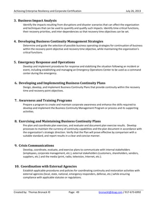 Achieving Enterprise Resiliency and Corporate Certification July 26, 2013
Created by: Thomas Bronack © Page: 49 bronackt@dcag.com / 917-673-6992
3. Business Impact Analysis
Identify the impacts resulting from disruptions and disaster scenarios that can affect the organization
and techniques that can be used to quantify and qualify such impacts. Identify time-critical functions,
their recovery priorities, and inter-dependencies so that recovery time objectives can be set.
4. Developing Business Continuity Management Strategies
Determine and guide the selection of possible business operating strategies for continuation of business
within the recovery point objective and recovery time objective, while maintaining the organization’s
critical functions.
5. Emergency Response and Operations
Develop and implement procedures for response and stabilizing the situation following an incident or
event, including establishing and managing an Emergency Operations Center to be used as a command
center during the emergency.
6. Developing and Implementing Business Continuity Plans
Design, develop, and implement Business Continuity Plans that provide continuity within the recovery
time and recovery point objectives.
7. Awareness and Training Programs
Prepare a program to create and maintain corporate awareness and enhance the skills required to
develop and implement the Business Continuity Management Program or process and its supporting
activities.
8. Exercising and Maintaining Business Continuity Plans
Pre-plan and coordinate plan exercises, and evaluate and document plan exercise results. Develop
processes to maintain the currency of continuity capabilities and the plan document in accordance with
the organization’s strategic direction. Verify that the Plan will prove effective by comparison with a
suitable standard, and report results in a clear and concise manner.
9. Crisis Communications
Develop, coordinate, evaluate, and exercise plans to communicate with internal stakeholders
(employees, corporate management, etc.), external stakeholders (customers, shareholders, vendors,
suppliers, etc.) and the media (print, radio, television, Internet, etc.).
10. Coordination with External Agencies
Establish applicable procedures and policies for coordinating continuity and restoration activities with
external agencies (local, state, national, emergency responders, defense, etc.) while ensuring
compliance with applicable statutes or regulations.
 
