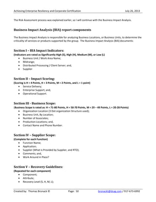 Achieving Enterprise Resiliency and Corporate Certification July 26, 2013
Created by: Thomas Bronack © Page: 50 bronackt@dcag.com / 917-673-6992
The Risk Assessment process was explained earlier, so I will continue with the Business Impact Analysis.
Business Impact Analysis (BIA) report components
The Business Impact Analysis is responsible for analyzing Business Locations, or Business Units, to determine the
criticality of services or products supported by the group. The Business Impact Analysis (BIA) documents:
Section I – BIA Impact Indicators:
(Indicators are rated as Significantly High (S), High (H), Medium (M), or Low (L)
Business Unit / Work Area Name;
Midrange;
Distributed Processing / Client Server; and,
Supplier
Section II – Impact Scoring:
(Scoring is H = 4 Points, H = 3 Points, M = 2 Points, and L = 1 point)
Service Delivery;
Enterprise Support; and,
Operational Support.
Section III - Business Scope:
(Business Scope is rated as: H = 71-80 Points, H = 50-70 Points, M = 29 – 49 Points, L = 20-28 Points)
Organization Location (3 Dot organization Structure used);
Business Unit, By Location;
Number of Associates;
Production Locations; and,
Contact Name and Phone Number.
Section IV – Supplier Scope:
(Complete for each Function)
Function Name;
Application;
Supplier (What is Provided by Supplier, and RTO);
Comments; and,
Work Around in Place?
Section V – Recovery Guidelines:
(Repeated for each component)
Component;
Attribute;
Recovery Level (S, H, M, L);
 