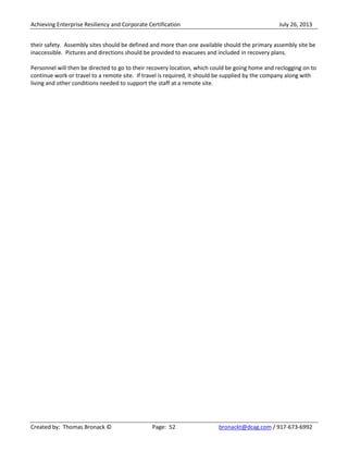 Achieving Enterprise Resiliency and Corporate Certification July 26, 2013
Created by: Thomas Bronack © Page: 52 bronackt@dcag.com / 917-673-6992
their safety. Assembly sites should be defined and more than one available should the primary assembly site be
inaccessible. Pictures and directions should be provided to evacuees and included in recovery plans.
Personnel will then be directed to go to their recovery location, which could be going home and reclogging on to
continue work or travel to a remote site. If travel is required, it should be supplied by the company along with
living and other conditions needed to support the staff at a remote site.
 