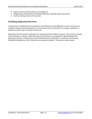Achieving Enterprise Resiliency and Corporate Certification July 26, 2013
Created by: Thomas Bronack © Page: 57 bronackt@dcag.com / 917-673-6992
4. Report any encountered problems to management.
5. Mitigate Gaps and Exceptions and Mediate Obstacles impeding recovery operations.
6. Continue testing process until successful.
Certifying Application Recovery
Testing consist of validating that an applications claimed Recovery Time Objective is correct, that resources
needed to support recovery operations are at the recovery site, and that there are no gaps, exceptions, or
obstacles to performing a successful recovery test.
Applications that fail recovery certification are reported and their problems repaired. They are then re-tested
until certification is achieved. Application Recovery Certification is acceptable for High Availability (HA)
applications (Failover / Failback), but a Gold Standard Recovery Certification is required for Continuously
Available (CA) applications (Flip / Flop) that must always be available. This process is shown above.
 