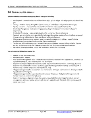 Achieving Enterprise Resiliency and Corporate Certification July 26, 2013
Created by: Thomas Bronack © Page: 59 bronackt@dcag.com / 917-673-6992
Job Documentation process
Jobs must be documented at every step of their life cycle, including:
Development – forms include critical information about goal of the job and the programs included in the
job,
Testing – modular testing through full system testing to run test data and produce all messages,
Quality Assurance – inclusion of all required documentation and successful test results,
Production Acceptance – instruction for populating the production environment and safeguard
information,
Production Processing – processing instructions for normal and disaster situations,
Support – personnel who are responsible for isolating and repairing problems from Help Desk personnel
through internal Subject Matter Experts and external Vendor Support,
Maintenance (Enhancements, problem repairs, new technologies, etc.) – taking a copy of existing
production environment and implementing changes as dictated,
Version and Release Management – raising the Version and Release number to be one higher than the
current production copy so that they can be identified and all components grouped together,
Re-Testing, Quality Assurance, Production Acceptance, Production Processing.
The originator provides information on:
Reason for Job and its Criticality;
Ownership and Contacts;
Vital Records Management (Data Sensitivity, Access Controls, Recovery Time Expectations, Data Back-up
cycle and techniques, Data Recovery cycle and techniques)
Recovery Management (Disaster Recovery facility requirements for Information Technology, Business
Recovery requirements for business locations, Application Categorization into High Availability (HA) or
Continuously Available (CA) status and importance, etc.);
The people responsible for development and maintenance of this job use the Systems Development Life
Cycle to achieve their goals;
The people responsible for support and maintenance of this job use the Systems Management and
Control System to perform their job; and,
Recovery Management personnel use the customer supplied information to perform their recovery
management rating and testing to insure job recovery support meets the needs of the company , end
users, and owner.
 