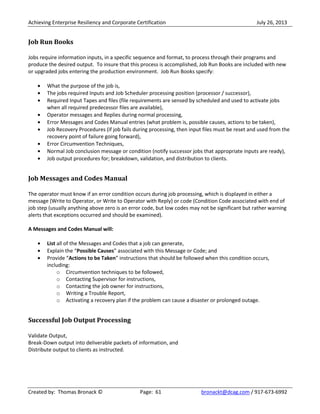 Achieving Enterprise Resiliency and Corporate Certification July 26, 2013
Created by: Thomas Bronack © Page: 61 bronackt@dcag.com / 917-673-6992
Job Run Books
Jobs require information inputs, in a specific sequence and format, to process through their programs and
produce the desired output. To insure that this process is accomplished, Job Run Books are included with new
or upgraded jobs entering the production environment. Job Run Books specify:
What the purpose of the job is,
The jobs required Inputs and Job Scheduler processing position (processor / successor),
Required Input Tapes and files (file requirements are sensed by scheduled and used to activate jobs
when all required predecessor files are available),
Operator messages and Replies during normal processing,
Error Messages and Codes Manual entries (what problem is, possible causes, actions to be taken),
Job Recovery Procedures (if job fails during processing, then input files must be reset and used from the
recovery point of failure going forward),
Error Circumvention Techniques,
Normal Job conclusion message or condition (notify successor jobs that appropriate inputs are ready),
Job output procedures for; breakdown, validation, and distribution to clients.
Job Messages and Codes Manual
The operator must know if an error condition occurs during job processing, which is displayed in either a
message (Write to Operator, or Write to Operator with Reply) or code (Condition Code associated with end of
job step (usually anything above zero is an error code, but low codes may not be significant but rather warning
alerts that exceptions occurred and should be examined).
A Messages and Codes Manual will:
List all of the Messages and Codes that a job can generate,
Explain the “Possible Causes” associated with this Message or Code; and
Provide “Actions to be Taken” instructions that should be followed when this condition occurs,
including:
o Circumvention techniques to be followed,
o Contacting Supervisor for instructions,
o Contacting the job owner for instructions,
o Writing a Trouble Report,
o Activating a recovery plan if the problem can cause a disaster or prolonged outage.
Successful Job Output Processing
Validate Output,
Break-Down output into deliverable packets of information, and
Distribute output to clients as instructed.
 