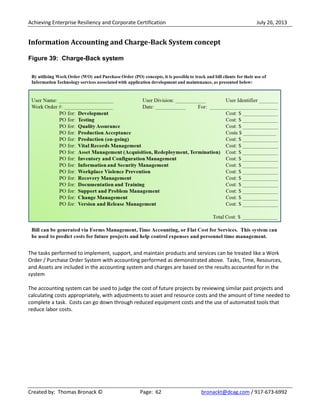 Achieving Enterprise Resiliency and Corporate Certification July 26, 2013
Created by: Thomas Bronack © Page: 62 bronackt@dcag.com / 917-673-6992
Information Accounting and Charge-Back System concept
Figure 39: Charge-Back system
The tasks performed to implement, support, and maintain products and services can be treated like a Work
Order / Purchase Order System with accounting performed as demonstrated above. Tasks, Time, Resources,
and Assets are included in the accounting system and charges are based on the results accounted for in the
system
The accounting system can be used to judge the cost of future projects by reviewing similar past projects and
calculating costs appropriately, with adjustments to asset and resource costs and the amount of time needed to
complete a task. Costs can go down through reduced equipment costs and the use of automated tools that
reduce labor costs.
 