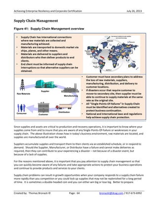 Achieving Enterprise Resiliency and Corporate Certification July 26, 2013
Created by: Thomas Bronack © Page: 64 bronackt@dcag.com / 917-673-6992
Supply Chain Management
Figure 41: Supply Chain Management overview
Since supplies and assets are critical to production and recovery operations, it is important to know where your
supplies come from and to insure that you are aware of any Single-Points-Of-Failure or weaknesses in your
supply chain. The above illustration shows how in today’s business environment, raw materials are located, and
supplies are manufactured all over the world.
Suppliers accumulate supplies and transport them to their clients via an established schedule, or in respond to
demand. Should the Supplier, Manufacturer, or Distributor have a failure and cannot make deliveries as
required, then they can contribute to your experiencing a disaster – not because of a disaster event, but
because of a lack of supplies.
For the reasons mentioned above, it is important that you pay attention to supply chain management so that
you can quickly become aware of any failures and take appropriate actions to protect your business operations
and continue to provide products and services to your clients.
Supply chain problems can result in growth opportunities when your company responds to a supply chain failure
more rapidly than you competition or you could lock up supplies that may not be replenished for a long period
of time. It is sometimes a double-headed coin and you can either win big or lose big. Better to prepare.
 