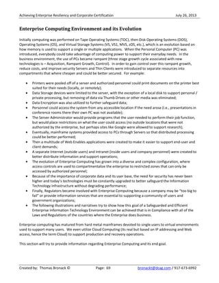 Achieving Enterprise Resiliency and Corporate Certification July 26, 2013
Created by: Thomas Bronack © Page: 69 bronackt@dcag.com / 917-673-6992
Enterprise Computing Environment and its Evolution
Initially computing was performed on Tape Operating Systems (TOC), then Disk Operating Systems (DOS),
Operating Systems (OS), and Virtual Storage Systems (VS, VS1, MVS, zOS, etc.), which is an evolution based on
how memory is used to support a single or multiple applications. When the Personal Computer (PC) was
introduced, everybody could take advantage of computing power to support their everyday needs. In the
business environment, the use of PCs became rampant (three stage growth cycle associated with new
technologies is – Acquisition, Rampant Growth, Control). In order to gain control over this rampant growth,
reduce costs, and improve security Servers and Thin Clients were introduced to separate resources into
compartments that where cheaper and could be better secured. For example:
Printers were pooled off of a server and authorized personnel could print documents on the printer best
suited for their needs (locally, or remotely);
Data Storage devices were limited to the server, with the exception of a local disk to support personal /
private processing, but removing of data via Thumb Drives or other media was eliminated;
Data Encryption was also utilized to further safeguard data;
Personnel could access the system from any accessible location if the need arose (i.e., presentations in
conference rooms there their own PC was not available);
The Server Administrator would provide programs that the user needed to perform their job function,
but would place restrictions on what the user could access (no outside locations that were not
authorized by the enterprise, but perhaps sites like Google were allowed to support research);
Eventually, mainframe systems provided access to PCs through Servers so that distributed processing
could be better performed;
Then a multitude of Web Enables applications were created to make it easier to support end-user and
client demands;
A separate Internet (outside users) and Intranet (inside users and company personnel) were created to
better distribute information and support operations;
The evolution of Enterprise Computing has grown into a diverse and complex configuration, where
access controls are used to compartmentalize the enterprise to restricted zones that can only be
accessed by authorized personnel;
Because of the importance of corporate data and its user base, the need for security has never been
higher and today’s technologies must be constantly upgraded to better safeguard the Information
Technology infrastructure without degrading performance;
Finally, Regulators became involved with Enterprise Computing because a company may be “too big to
fail” or provide information services that are essential to supporting a community of users and
government organizations;
The following illustrations and narratives try to show how this goal of a Safeguarded and Efficient
Enterprise Information Technology Environment can be achieved that is in Compliance with all of the
Laws and Regulations of the countries where the Enterprise does business.
Enterprise computing has matured from hard metal mainframes devoted to single users to virtual environments
used to support many users. We even utilize Cloud Computing (its real but based on IP addressing and Web
access, hence the term Cloud) to support production and recovery operations.
This section will try to provide information regarding Enterprise Computing and its end goal.
 