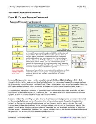 Achieving Enterprise Resiliency and Corporate Certification July 26, 2013
Created by: Thomas Bronack © Page: 70 bronackt@dcag.com / 917-673-6992
Personnel Computer Environment
Figure 46: Personal Computer Environment
Personnel Computers have grown over the years from a simple Disk Based Operating System (DOS – Disk
Operating System) where programs and data had to be loaded into memory via floppy disk drives using a basis
80-80 processing system (computer card based) to a VMware based system using Virtual Memory Partitions and
high speed devices connected over a Broadband Network utilizing land lines and satellite based networks.
As time went by, the devices connected to personnel computer posed a security threat when date files were
downloaded to removable devices (i.e., flash drives, etc.). This information could then transfer data between
systems, or even be used to introduce viruses into secured systems.
It became evident that something had to be done to close the exposure that personnel computer systems had
on the security of a business and its information. One path was to incorporate Encryption throughout the
network so that outside personnel could not view and use the data. Another was to eliminate the use of
transportable media and store all data on the company devices, most recently on Cloud Hosted Systems (like
Google Chrome where your information is stored on the Google Site and recovery is performed by Google if a
problem arises). These methods provided a much higher degree of security and helped companies more rapidly
recovery data and restore operations when disaster events occur.
 
