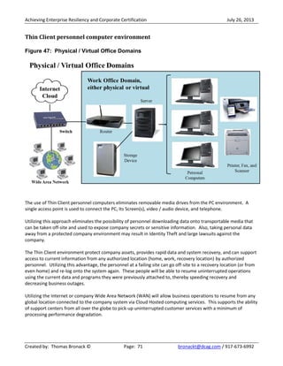 Achieving Enterprise Resiliency and Corporate Certification July 26, 2013
Created by: Thomas Bronack © Page: 71 bronackt@dcag.com / 917-673-6992
Thin Client personnel computer environment
Figure 47: Physical / Virtual Office Domains
The use of Thin Client personnel computers eliminates removable media drives from the PC environment. A
single access point is used to connect the PC, Its Screen(s), video / audio device, and telephone.
Utilizing this approach eliminates the possibility of personnel downloading data onto transportable media that
can be taken off-site and used to expose company secrets or sensitive information. Also, taking personal data
away from a protected company environment may result in Identity Theft and large lawsuits against the
company.
The Thin Client environment protect company assets, provides rapid data and system recovery, and can support
access to current information from any authorized location (home, work, recovery location) by authorized
personnel. Utilizing this advantage, the personnel at a failing site can go off-site to a recovery location (or from
even home) and re-log onto the system again. These people will be able to resume uninterrupted operations
using the current data and programs they were previously attached to, thereby speeding recovery and
decreasing business outages.
Utilizing the Internet or company Wide Area Network (WAN) will allow business operations to resume from any
global location connected to the company system via Cloud Hosted computing services. This supports the ability
of support centers from all over the globe to pick-up uninterrupted customer services with a minimum of
processing performance degradation.
 