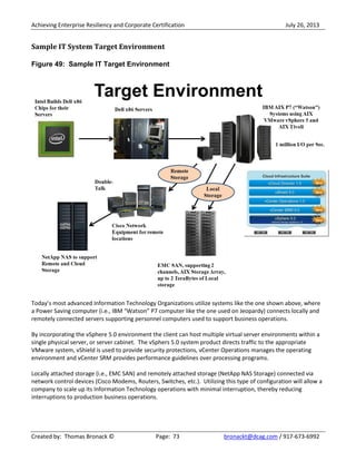 Achieving Enterprise Resiliency and Corporate Certification July 26, 2013
Created by: Thomas Bronack © Page: 73 bronackt@dcag.com / 917-673-6992
Sample IT System Target Environment
Figure 49: Sample IT Target Environment
Today’s most advanced Information Technology Organizations utilize systems like the one shown above, where
a Power Saving computer (i.e., IBM “Watson” P7 computer like the one used on Jeopardy) connects locally and
remotely connected servers supporting personnel computers used to support business operations.
By incorporating the vSphere 5.0 environment the client can host multiple virtual server environments within a
single physical server, or server cabinet. The vSphers 5.0 system product directs traffic to the appropriate
VMware system, vShield is used to provide security protections, vCenter Operations manages the operating
environment and vCenter SRM provides performance guidelines over processing programs.
Locally attached storage (i.e., EMC SAN) and remotely attached storage (NetApp NAS Storage) connected via
network control devices (Cisco Modems, Routers, Switches, etc.). Utilizing this type of configuration will allow a
company to scale up its Information Technology operations with minimal interruption, thereby reducing
interruptions to production business operations.
 