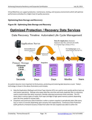 Achieving Enterprise Resiliency and Corporate Certification July 26, 2013
Created by: Thomas Bronack © Page: 74 bronackt@dcag.com / 917-673-6992
Virtual Machines can support production, maintenance, testing, and recovery environments which will optimize
performance and allow for a higher level of quality assurance.
Optimizing Data Storage and Recovery
Figure 50: Optimizing Data Storage and Recovery
As systems become more important to the business, protecting and restoring data becomes crucial. Today’s
technology is shown in the above illustrations and includes:
Data De-Duplication (DeDupe) and Virtual Tape Libraries (VTL) are used to more quickly perform back-up
and restore operations. DeDupe only copies data files one time and marks duplicate files in a directory
used to restore data files when necessary, thereby reducing transmission times and data. The VTL
stores data in various types of media, from tape cartridge to high speed memory systems depending
upon the time needed to recover data.
Snapshots and Continuous Data Protection is when a system snapshot is periodically taken (like every
hour or every 15 minutes depending upon recovery time expectations). Continuous Data Protection
(CDP) performs a forward recovery of data from when the last snapshot was taken to when the
 