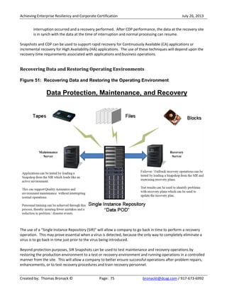 Achieving Enterprise Resiliency and Corporate Certification July 26, 2013
Created by: Thomas Bronack © Page: 75 bronackt@dcag.com / 917-673-6992
interruption occurred and a recovery performed. After CDP performance, the data at the recovery site
is in synch with the data at the time of interruption and normal processing can resume.
Snapshots and CDP can be used to support rapid recovery for Continuously Available (CA) applications or
incremental recovery for High Availability (HA) applications. The use of these techniques will depend upon the
recovery time requirements associated with applications and business operations.
Recovering Data and Restoring Operating Environments
Figure 51: Recovering Data and Restoring the Operating Environment
The use of a “Single Instance Repository (SIR)” will allow a company to go back in time to perform a recovery
operation. This may prove essential when a virus is detected, because the only way to completely eliminate a
virus is to go back in time just prior to the virus being introduced.
Beyond protection purposes, SIR Snapshots can be used to test maintenance and recovery operations by
restoring the production environment to a test or recovery environment and running operations in a controlled
manner from the site. This will allow a company to better ensure successful operations after problem repairs,
enhancements, or to test recovery procedures and train recovery personnel.
 