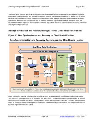 Achieving Enterprise Resiliency and Corporate Certification July 26, 2013
Created by: Thomas Bronack © Page: 76 bronackt@dcag.com / 917-673-6992
The use of a SIR concept will allow companies to become more efficient without taking a chance on damaging
the production environment. An additional benefit is a better trained and confident staff whose morale is high
because they know what to do in time of failure and do not have the fear presently associated with recovery
operations. A trained and relaxed staff will be a happy staff with high morale and high retention rates. Of
course this will have a positive impact on the company reputation and make it easier to recruit quality personnel
and improve the client base.
Data Synchronization and recovery through a Hosted Cloud based environment
Figure 52: Data Synchronization and Recovery via Cloud Hosted Facilities
Many companies are now utilizing Cloud Hosting facilities (Private or Public) to support recovery operations.
This method is gaining popularity as problems and fears about Cloud Computing are being resolved. A number
of organizations provide this service today (Google Chrome, Microsoft Office 365, etc.) that are transparent to
users. It allows you to log-on and gain access to your data anywhere you are located and will probably be used
by more organizations in the future.
 