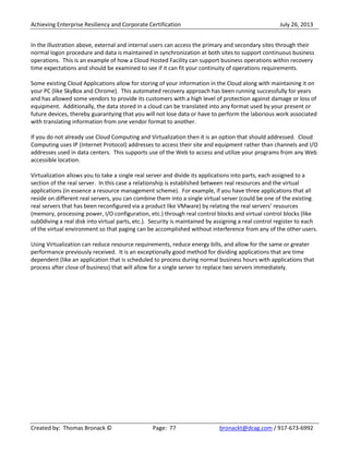 Achieving Enterprise Resiliency and Corporate Certification July 26, 2013
Created by: Thomas Bronack © Page: 77 bronackt@dcag.com / 917-673-6992
In the illustration above, external and internal users can access the primary and secondary sites through their
normal logon procedure and data is maintained in synchronization at both sites to support continuous business
operations. This is an example of how a Cloud Hosted Facility can support business operations within recovery
time expectations and should be examined to see if it can fit your continuity of operations requirements.
Some existing Cloud Applications allow for storing of your information in the Cloud along with maintaining it on
your PC (like SkyBox and Chrome). This automated recovery approach has been running successfully for years
and has allowed some vendors to provide its customers with a high level of protection against damage or loss of
equipment. Additionally, the data stored in a cloud can be translated into any format used by your present or
future devices, thereby guarantying that you will not lose data or have to perform the laborious work associated
with translating information from one vendor format to another.
If you do not already use Cloud Computing and Virtualization then it is an option that should addressed. Cloud
Computing uses IP (Internet Protocol) addresses to access their site and equipment rather than channels and I/O
addresses used in data centers. This supports use of the Web to access and utilize your programs from any Web
accessible location.
Virtualization allows you to take a single real server and divide its applications into parts, each assigned to a
section of the real server. In this case a relationship is established between real resources and the virtual
applications (in essence a resource management scheme). For example, if you have three applications that all
reside on different real servers, you can combine them into a single virtual server (could be one of the existing
real servers that has been reconfigured via a product like VMware) by relating the real servers’ resources
(memory, processing power, I/O configuration, etc.) through real control blocks and virtual control blocks (like
sub0diving a real disk into virtual parts, etc.). Security is maintained by assigning a real control register to each
of the virtual environment so that paging can be accomplished without interference from any of the other users.
Using Virtualization can reduce resource requirements, reduce energy bills, and allow for the same or greater
performance previously received. It is an exceptionally good method for dividing applications that are time
dependent (like an application that is scheduled to process during normal business hours with applications that
process after close of business) that will allow for a single server to replace two servers immediately.
 