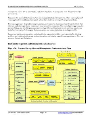 Achieving Enterprise Resiliency and Corporate Certification July 26, 2013
Created by: Thomas Bronack © Page: 79 bronackt@dcag.com / 917-673-6992
requirements and be able to return to the production site when a disaster event is over. This environment is
shown above.
To support this responsibility, Recovery Plans are developed, tested, and implements. There are many types of
recovery plans that must be developed, each with sections that must comply with company standards.
The recovery plans are designed to recognize, declare, and respond to disaster events and major incidents that
interrupt production operations. Incidents are occurrences that are outside of the normal planning process, like
personnel injury, loss of building access, or community problems, while disaster events are those occurrences
that affect Information Technology or Business Locations and are events that can be easily planned for.
Support and Maintenance operations are included in the organization and they are responsible for detecting
problems and incidents that interrupt business operations and initiating repair / recovery procedures. They are
shown in the next two illustrations.
Problem Recognition and Circumvention Techniques
Figure 54: Problem Recognition and Management Environment and Flow
 