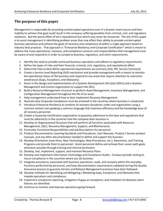 Achieving Enterprise Resiliency and Corporate Certification July 26, 2013
Created by: Thomas Bronack © Page: 8 bronackt@dcag.com / 917-673-6992
The purpose of this paper
Management is responsible for providing uninterrupted operations even if a disaster event occurs and their
inability to achieve that goal could result in the company suffering penalties from criminal, civil, and regulatory
violations. But the worse effect of all is reputational loss which may never be recovered. The aim of this paper
is to assist management in identifying problem areas that may affect their ability to provide uninterrupted
business operations and achieve the goals of recovery and compliance all within a single approach based on
industry best practices. That approach is “Enterprise Resiliency and Corporate Certification” which is meant to
address the many operational, recovery, and compliance concerns and responsibilities that management must
be aware of and respond to in order to comply to business, regulatory, and client requirements.
1. Identify the need to provide continued business operations and adhere to regulatory requirements.
2. Define the types of risks and their financial, criminal, civil, regulatory, and reputational affect.
3. Determine how to best define operational requirements via contracts (SLA, PKI, Service Contract)/
4. Create a Service Level Reporting (SLR) mechanism and provide management with a means to monitor
the operational status of the business and respond to any areas that require attention to overcome
weaknesses (Gaps, Exceptions, and Obstacles).
5. Assist in the design and implementation of a Systems Development Life Cycle (SDLC) and a Systems
Management and Control organization to support the SDLC.
6. Build a Resource Management structure to perform Asset Management, Inventory Management, and
Configuration Management throughout the life of an asset.
7. Help management understand how to best implement Recovery Management.
8. Illustrate why Corporate Compliance must be achieved in the countries where business is conducted.
9. Introduce Enterprise Resiliency to combine all recovery disciplines under one organization using a
common toolset and speaking a common language that improves efficiency and the knowledge base of
all recovery personnel.
10. Create a Corporate Certification organization to guaranty adherence to the laws and regulations that
must be adhered to in the countries that the company does business in.
11. Develop an Organizational Structure that will perform all functions associated with Resource
Management, SDLC, Recovery Management, Support, and Maintenance.
12. Formulate Functional Responsibilities and Job Descriptions for personnel.
13. Produce Documentation covering Standards and Procedures, User Manuals, Product / Service product
manuals, and any other documentation needed to define and support the business.
14. Develop Orientation (new Hires, New Technologies, New Procedures, etc.), Awareness, and Training
Programs and provide them to personnel. Assist personnel define and achieve their career path goals
whenever possible through training and internal promotion.
15. Develop, test, implement, support, and maintain Recovery Plans.
16. Develop and implement Information Technology and Compliance Audits. Conduct periodic testing to
insure compliance in the countries where you do business.
17. Integrate procedures associated with business operations, audit, and recovery within the everyday
functions performed by personnel, and have documentation requirements validated during the Quality
Assurance process to guaranty Version and Release Management practices have been followed.
18. Develop methods for identifying and Mitigating / Mediating Gaps, Exceptions, and Obstacles that
impede operations and compliance.
19. Implement compliance reporting, mitigation of gaps an exceptions, and mediation of obstacles when
failures are identified.
20. Continue to monitor and improve operations going forward.
 