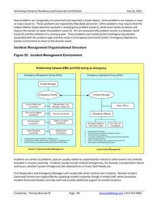 Achieving Enterprise Resiliency and Corporate Certification July 26, 2013
Created by: Thomas Bronack © Page: 80 bronackt@dcag.com / 917-673-6992
How problems are recognized, circumvented and reported is shown above. Some problems are repeats or easy
to repair (Level 1). These problems are repaired by Help Desk personnel. Other problems may require that the
Subject Matter Expert become involved in resolving the problem (Level 2), while even harder problems will
require the vendor to repair the problem (Level 3). On rare occasions the problem results in a disaster event
(Level D) and the initiation of a recovery plan. These problems are routed to the Contingeny Coordinator
associated with the problem type and they enact a Contingency Command Center / Emergency Operations
Center environment to react to the disaster event.
Incident Management Organizational Structure
Figure 55: Incident Management Environment
Incidents are similar to problems, but are usually related to unplanned for natural or other events not normally
included in recovery planning. Incidents usually include medical emergencies, bio hazards, transportation failure
and issues, weather caused emergencies like downed lines or trees, flash floods, etc.
First Responders and Emergency Managers will usually take direct control over incidents. Remote Incident
Command Centers are responsible for supplying incident response though a limited staff, while Corporate
Incident Command Centers are fully staff and provide additional support to remote locations.
 