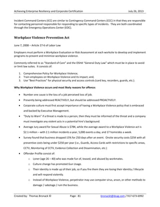 Achieving Enterprise Resiliency and Corporate Certification July 26, 2013
Created by: Thomas Bronack © Page: 81 bronackt@dcag.com / 917-673-6992
Incident Command Centers (ICC) are similar to Contingency Command Centers (CCC) in that they are responsible
for contacting personnel responsible for responding to specific types of incidents. They are both coordinated
through the Emergency Operations Center (EOC).
Workplace Violence Prevention Act
June 7, 2008 – Article 27-6 of Labor Law
Employers must perform a Workplace Evaluation or Risk Assessment at each worksite to develop and implement
programs to prevent and minimize workplace violence.
Commonly referred to as “Standard of Care” and the OSHA “General Duty Law” which must be in place to avoid
or limit law suites. It consists of:
1. Comprehensive Policy for Workplace Violence;
2. Train employees on Workplace Violence and its impact; and,
3. Use “Best Practices” for physical security and access controls (card key, recorders, guards, etc.).
Why Workplace Violence occurs and most likely reasons for offence:
Number one cause is the loss of a job perceived loss of job.
Presently being addressed REACTIVELY, but should be addressed PROACTIVELY.
Corporate culture must first accept importance of having a Workplace Violence policy that is embraced
and backed by Executive Management.
“Duty to Warn” if a threat is made to a person, then they must be informed of the threat and a company
must investigate any violent acts in a potential hire’s background.
Average Jury award for Sexual Abuse is $78K, while the average award to a Workplace Violence act is
$2.1 million – with 2.1 million incidents a year, 5,000 events a day, and 17 homicides a week.
Survey found that business dropped 15% for 250 days after an event. Onsite security costs $25K with all
preventive costs being under $250 per year (i.e., Guards, Access Cards with restrictions to specific areas,
CCTV, Monitoring of CCTV, Evidence Collection and Dissemination, etc.)
Offender Profile consist of:
o Loner (age 26 – 40) who was made fun of, teased, and abused by workmates.
o Culture change has promoted Gun Usage.
o Their identity is made up of their job, so if you fire them they are losing their identity / lifecycle
and will respond violently.
o Instead of Workplace Violence, perpetrator may use computer virus, arson, or other methods to
damage / sabotage / ruin the business.
 