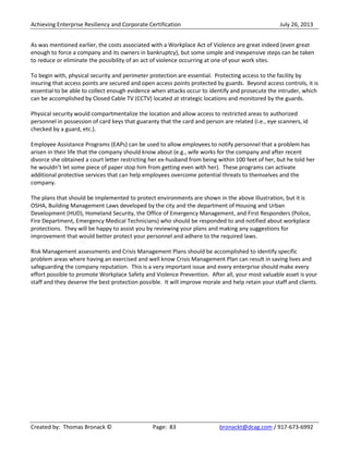 Achieving Enterprise Resiliency and Corporate Certification July 26, 2013
Created by: Thomas Bronack © Page: 83 bronackt@dcag.com / 917-673-6992
As was mentioned earlier, the costs associated with a Workplace Act of Violence are great indeed (even great
enough to force a company and its owners in bankruptcy), but some simple and inexpensive steps can be taken
to reduce or eliminate the possibility of an act of violence occurring at one of your work sites.
To begin with, physical security and perimeter protection are essential. Protecting access to the facility by
insuring that access points are secured and open access points protected by guards. Beyond access controls, it is
essential to be able to collect enough evidence when attacks occur to identify and prosecute the intruder, which
can be accomplished by Closed Cable TV (CCTV) located at strategic locations and monitored by the guards.
Physical security would compartmentalize the location and allow access to restricted areas to authorized
personnel in possession of card keys that guaranty that the card and person are related (i.e., eye scanners, id
checked by a guard, etc.).
Employee Assistance Programs (EAPs) can be used to allow employees to notify personnel that a problem has
arisen in their life that the company should know about (e.g., wife works for the company and after recent
divorce she obtained a court letter restricting her ex-husband from being within 100 feet of her, but he told her
he wouldn’t let some piece of paper stop him from getting even with her). These programs can activate
additional protective services that can help employees overcome potential threats to themselves and the
company.
The plans that should be implemented to protect environments are shown in the above illustration, but it is
OSHA, Building Management Laws developed by the city and the department of Housing and Urban
Development (HUD), Homeland Security, the Office of Emergency Management, and First Responders (Police,
Fire Department, Emergency Medical Technicians) who should be responded to and notified about workplace
protections. They will be happy to assist you by reviewing your plans and making any suggestions for
improvement that would better protect your personnel and adhere to the required laws.
Risk Management assessments and Crisis Management Plans should be accomplished to identify specific
problem areas where having an exercised and well know Crisis Management Plan can result in saving lives and
safeguarding the company reputation. This is a very important issue and every enterprise should make every
effort possible to promote Workplace Safety and Violence Prevention. After all, your most valuable asset is your
staff and they deserve the best protection possible. It will improve morale and help retain your staff and clients.
 