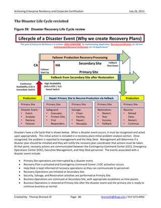 Achieving Enterprise Resiliency and Corporate Certification July 26, 2013
Created by: Thomas Bronack © Page: 86 bronackt@dcag.com / 917-673-6992
The Disaster Life Cycle revisited
Figure 59: Disaster Recovery Life Cycle review
Disasters have a Life Cycle that is shown below. When a disaster event occurs, it must be recognized and acted
upon appropriately. This initial action is included in a recovery plans initial problem analysis section. Once
recognized, the problem is reported to management and the Help Desk. Management will determine if a
disaster plan should be initiated and they will notify the recovery plan coordinator that actions must be taken.
At that point, recovery actions are communicated between the Contingency Command Center (CCC), Emergency
Operations Center (EOC), Executive Management, and Help Desk personnel. The events associated with a
disaster event include:
Primary Site operations are interrupted by a disaster event.
Recovery Plan is activated and Contingency Command Center / EOC activation occurs.
Help Desk is kept informed of recovery operations so they can communicate to personnel.
Recovery Operations are initiated at Secondary Site.
Security, Salvage, and Restoration activities are performed at Primary Site.
Business Operations are continued at Secondary Site, with appropriate escalations as time passes.
Business Operations is restored at Primary Site after the disaster event and the primary site is ready to
continue business as normal.
 