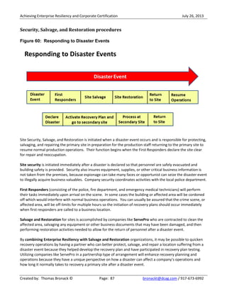 Achieving Enterprise Resiliency and Corporate Certification July 26, 2013
Created by: Thomas Bronack © Page: 87 bronackt@dcag.com / 917-673-6992
Security, Salvage, and Restoration procedures
Figure 60: Responding to Disaster Events
Site Security, Salvage, and Restoration is initiated when a disaster event occurs and is responsible for protecting,
salvaging, and repairing the primary site in preparation for the production staff returning to the primary site to
resume normal production operations. Their function begins when the First Responders declare the site clear
for repair and reoccupation.
Site security is initiated immediately after a disaster is declared so that personnel are safely evacuated and
building safety is provided. Security also insures equipment, supplies, or other critical business information is
not taken from the premises, because espionage can take many faces or opportunist can seize the disaster event
to illegally acquire business valuables. Company security coordinates activities with the local police department.
First Responders (consisting of the police, fire department, and emergency medical technicians) will perform
their tasks immediately upon arrival on the scene. In some cases the building or affected area will be cordoned
off which would interfere with normal business operations. You can usually be assured that the crime scene, or
affected area, will be off-limits for multiple hours so the initiation of recovery plans should occur immediately
when first responders are called to a business location.
Salvage and Restoration for sites is accomplished by companies like ServePro who are contracted to clean the
affected area, salvaging any equipment or other business documents that may have been damaged, and then
performing restoration activities needed to allow for the return of personnel after a disaster event.
By combining Enterprise Resiliency with Salvage and Restoration organizations, it may be possible to quicken
recovery operations by having a partner who can better protect, salvage, and repair a location suffering from a
disaster event because they helped develop the recovery plan and have participated in recovery plan testing.
Utilizing companies like ServePro in a partnership type of arrangement will enhance recovery planning and
operations because they have a unique perspective on how a disaster can affect a company’s operations and
how long it normally takes to recovery a primary site after a disaster event.
 