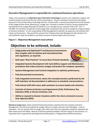 Achieving Enterprise Resiliency and Corporate Certification July 26, 2013
Created by: Thomas Bronack © Page: 9 bronackt@dcag.com / 917-673-6992
Executive Management is responsible for continued business operations
Today, most companies are dependent upon Information Technology to present, sell, implement, support, and
maintain products and service for their clients and prospects. Should a company’s business be interrupted
because of a loss of Information Technology Services, it would suffer a revenue loss proportional to the duration
of the outage and the clients affected (e.g., outage cost = duration X number of clients x revenue potential for
example 60 minute outage affecting 125 customers at an average loss per customer of $5 is 60 * 125 * 5 -
$35,500) This would be considered a small outage when compared to the cost of an outage for a large company
or financial institution. It is the responsibility of Risk Management to identify risk exposures and calculate their
impact on the business. They would then present their finding to Executive Management who decides if it is
cost justified to repair the problem or purchase insurance to protect against the occurrence.
Figure 1: Objectives Management must achieve
Should an outage occur, whose potential had previously been reported, then the company, Executive
Management, and clients are exposed to outages, failure to comply, and even more damaging – a loss of
reputation. You can recover from an outage, calm clients over time, but repairing a company’s reputation has
been shown very hard indeed. Because of all these potential problems and their impact on the business, it is
imperative that an approach be developed that would produce a “Safeguarded and Efficient Business
 