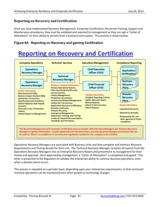 Achieving Enterprise Resiliency and Corporate Certification July 26, 2013
Created by: Thomas Bronack © Page: 91 bronackt@dcag.com / 917-673-6992
Reporting on Recovery and Certification
Once you have implemented Recovery Management, Corporate Certification, Personnel Training, Support and
Maintenance procedures, they must be validated and reported to management so they can sign a “Letter of
Attestation” on their ability to recover from a business interruption. This process is shown below.
Figure 64: Reporting on Recovery and gaining Certification
Operations Recovery Managers are associated with Business Units and they complete and maintain Recovery
Requirements and Testing Results for their unit. The Technical Recovery Manager compiles all reports from the
Operations Recovery Managers into an Enterprise Recovery Report and presented it to management for their
review and approval. Once approved by management, a “Letter of Attestation” is completed and signed. This
letter is presented to the Regulators to validate the enterprises ability to continue business operations, even
when a disaster event occurs.
This process is repeated on a periodic basis, depending upon your enterprises requirements, so that continued
recovery operations can be maintained even when growth or technology changes.
 
