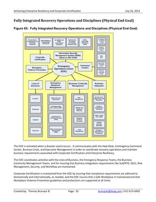 Achieving Enterprise Resiliency and Corporate Certification July 26, 2013
Created by: Thomas Bronack © Page: 92 bronackt@dcag.com / 917-673-6992
Fully Integrated Recovery Operations and Disciplines (Physical End Goal)
Figure 65: Fully Integrated Recovery Operations and Disciplines (Physical End Goal)
The EOC is activated when a disaster event occurs. It communicates with the Help Desk, Contingency Command
Center, Business Units, and Executive Management in order to coordinate recovery operations and maintain
business requirements associated with Corporate Certification and Enterprise Resiliency.
The EOC coordinates activities with the Lines of Business, the Emergency Response Teams, the Business
Continuity Management Teams, and for insuring that Business Integration requirements like SLA/RTO, SDLC, Risk
Management, Security, and Workflow are maintained.
Corporate Certification is maintained from the EOC by insuring that compliance requirements are adhered to
domestically and internationally, as needed, and the EOC insures that a Safe Workplace in maintained and that
Workplace Violence Prevention guidelines and protections are supported at all times
 