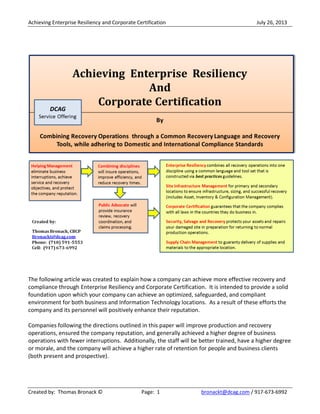 Achieving Enterprise Resiliency and Corporate Certification July 26, 2013
Created by: Thomas Bronack © Page: 1 bronackt@dcag.com / 917-673-6992
The following article was created to explain how a company can achieve more effective recovery and
compliance through Enterprise Resiliency and Corporate Certification. It is intended to provide a solid
foundation upon which your company can achieve an optimized, safeguarded, and compliant
environment for both business and Information Technology locations. As a result of these efforts the
company and its personnel will positively enhance their reputation.
Companies following the directions outlined in this paper will improve production and recovery
operations, ensured the company reputation, and generally achieved a higher degree of business
operations with fewer interruptions. Additionally, the staff will be better trained, have a higher degree
or morale, and the company will achieve a higher rate of retention for people and business clients
(both present and prospective).
 