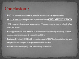  ERP, the business management modular system, mainly represents the 
INTEGRATION & the powerful dynamic internal COMMUNICATION. 
 ERP come to existence as a more mature IT management system gradually after 
other old mates. 
 ERP approach has been adopted to achieve customer dealing flexibility, internal 
management consistency & competitive ability. 
 Fortunately, being MODULAR is a main aspect of ERP implementation, however, 
the process still complex & requires unhurried decision. 
 Consultants & third-party staff are usually outsourced. 
 