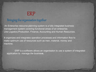 An Enterprise resource planning system is a fully integrated business 
management system covering functional areas of an enterprise. 
Like Logistics,Production, Finance, Accounting and Human Resources. 
It organizes and integrates operation processes and information flow to 
make optimum use of resources such as men, material, money and 
machine. 
ERP is a software allows an organisaton to use a system of integrated 
application to manage the business. 
 