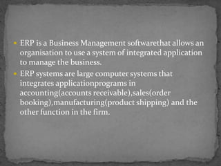  ERP is a Business Management softwarethat allows an 
organisation to use a system of integrated application 
to manage the business. 
 ERP systems are large computer systems that 
integrates applicationprograms in 
accounting(accounts receivable),sales(order 
booking),manufacturing(product shipping) and the 
other function in the firm. 
 