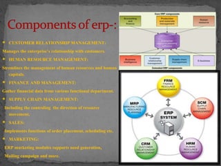  CUSTOMER RELATIONSHIP MANAGEMENT: 
Manages the enterprise’s relationship with customers. 
 HUMAN RESOURCE MANAGEMENT: 
Stremlines the management of human resources and human 
capitals. 
 FINANCE AND MANAGEMENT: 
Gather financial data from various functional department. 
 SUPPLY CHAIN MANAGEMENT: 
Including the controling the direction of resource 
movement. 
 SALES: 
Implements functions of order placement, scheduling etc. 
 MARKETING: 
ERP marketing modules supports need generation, 
Mailing campaign and more. 
 