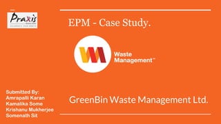 EPM - Case Study.
GreenBin Waste Management Ltd.
Submitted By:
Amrapalli Karan
Kamalika Some
Krishanu Mukherjee
Somenath Sit
 
