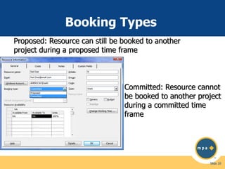 Booking Types
Proposed: Resource can still be booked to another
project during a proposed time frame

Committed: Resource cannot
be booked to another project
during a committed time
frame

Slide 10

 