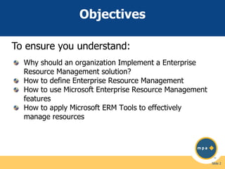 Objectives
To ensure you understand:
Why should an organization Implement a Enterprise
Resource Management solution?
How to define Enterprise Resource Management
How to use Microsoft Enterprise Resource Management
features
How to apply Microsoft ERM Tools to effectively
manage resources

Slide 2

 