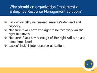 Why should an organization Implement a
Enterprise Resource Management solution?
Lack of visibility on current resource’s demand and
capacity.
Not sure if you have the right resources work on the
right initiatives
Not sure if you have enough of the right skill sets and
experience level.
Lack of insight into resource utilization.

Slide 3

 