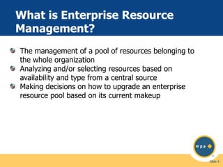 What is Enterprise Resource
Management?
The management of a pool of resources belonging to
the whole organization
Analyzing and/or selecting resources based on
availability and type from a central source
Making decisions on how to upgrade an enterprise
resource pool based on its current makeup

Slide 4

 