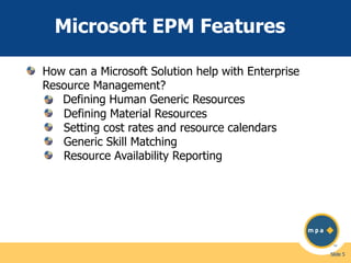 Microsoft EPM Features
How can a Microsoft Solution help with Enterprise
Resource Management?
Defining Human Generic Resources
Defining Material Resources
Setting cost rates and resource calendars
Generic Skill Matching
Resource Availability Reporting

Slide 5

 