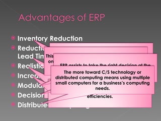 Inventory Reduction Reduction in Production and Delivery Lead Time Realistic Commitment Increased Efficiency Modular Approach Decision Support Distributed Computing  By coordinating inventories and Procurement and production decision the delay in production is avoided. It is possible to procure a component as it is needed. The Production department can give the marketing department timely information about likely delivery times to customer, thus maximizing customer services. ERP encourages and support production efficiencies. This approach enables ERP users to implement only those modules that they add maximum value to their business. ERP assists to take the right decision at the right time.  The more toward C/S technology or distributed computing means using multiple small computers for a business’s computing needs. 