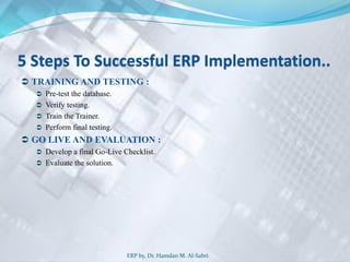 5 Steps To Successful ERP Implementation..
 TRAINING AND TESTING :
 Pre-test the database.
 Verify testing.
 Train the Trainer.
 Perform final testing.
 GO LIVE AND EVALUATION :
 Develop a final Go-Live Checklist.
 Evaluate the solution.
ERP by, Dr. Hamdan M. Al-Sabri
 