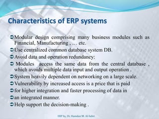 Characteristics of ERP systems
Modular design comprising many business modules such as
Financial, Manufacturing , … etc.
Use centralized common database system DB.
Avoid data and operation redundancy:
 Modules access the same data from the central database ,
which avoids multiple data input and output operation .
System heavily dependent on networking on a large scale.
Vulnerability by increased access is a price that is paid
for higher integration and faster processing of data in
an integrated manner.
Help support the decision-making .
ERP by, Dr. Hamdan M. Al-Sabri
 