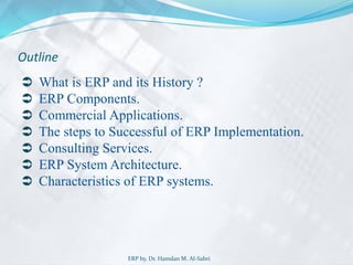 Outline
 What is ERP and its History ?
 ERP Components.
 Commercial Applications.
 The steps to Successful of ERP Implementation.
 Consulting Services.
 ERP System Architecture.
 Characteristics of ERP systems.
ERP by, Dr. Hamdan M. Al-Sabri
 
