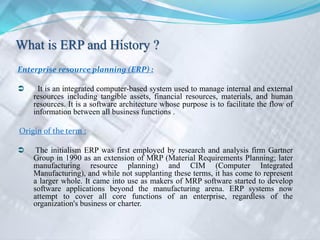 Enterprise resource planning (ERP) :
 It is an integrated computer-based system used to manage internal and external
resources including tangible assets, financial resources, materials, and human
resources. It is a software architecture whose purpose is to facilitate the flow of
information between all business functions .
Origin of the term :
 The initialism ERP was first employed by research and analysis firm Gartner
Group in 1990 as an extension of MRP (Material Requirements Planning; later
manufacturing resource planning) and CIM (Computer Integrated
Manufacturing), and while not supplanting these terms, it has come to represent
a larger whole. It came into use as makers of MRP software started to develop
software applications beyond the manufacturing arena. ERP systems now
attempt to cover all core functions of an enterprise, regardless of the
organization's business or charter.
 