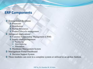 ERP Components
 Transactional Backbone
 Financials
 Distribution
 Human Resources
 Product lifecycle management
 Advanced Applications
 Customer Relationship Management (CRM)
 Supply chain management
 Purchasing
 Manufacturing
 Distribution
 Warehouse Management System
 Management Portal/Dashboard
 Decision Support System
 These modules can exist in a complete system or utilized in an ad-hoc fashion.
ERP by, Dr. Hamdan M. Al-Sabri
 
