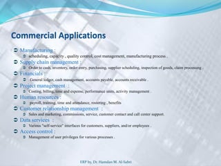 Commercial Applications
 Manufacturing :
 scheduling, capacity , quality control, cost management, manufacturing process .
 Supply chain management :
 Order to cash, inventory, order entry, purchasing, supplier scheduling, inspection of goods, claim processing .
 Financials :
 General ledger, cash management, accounts payable, accounts receivable .
 Project management :
 Costing, billing, time and expense, performance units, activity management .
 Human resources :
 payroll, training, time and attendance, rostering , benefits
 Customer relationship management :
 Sales and marketing, commissions, service, customer contact and call center support.
 Data services :
 Various "self-service" interfaces for customers, suppliers, and/or employees .
 Access control :
 Management of user privileges for various processes .
ERP by, Dr. Hamdan M. Al-Sabri
 