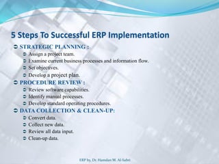 5 Steps To Successful ERP Implementation
 STRATEGIC PLANNING :
 Assign a project team.
 Examine current business processes and information flow.
 Set objectives.
 Develop a project plan.
 PROCEDURE REVIEW :
 Review software capabilities.
 Identify manual processes.
 Develop standard operating procedures.
 DATA COLLECTION & CLEAN-UP:
 Convert data.
 Collect new data.
 Review all data input.
 Clean-up data.
ERP by, Dr. Hamdan M. Al-Sabri
 