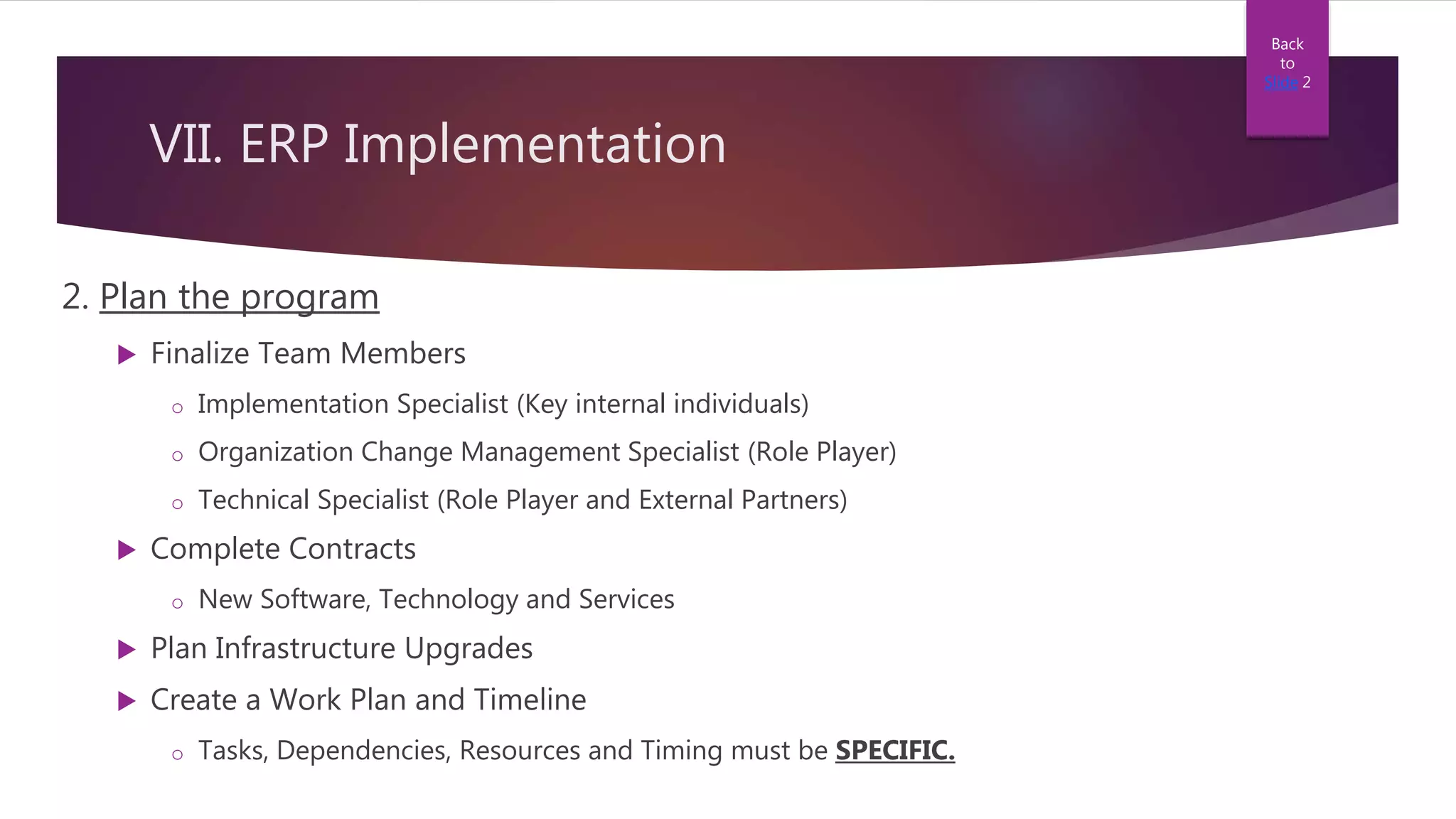 VII. ERP Implementation
2. Plan the program
 Finalize Team Members
o Implementation Specialist (Key internal individuals)
o Organization Change Management Specialist (Role Player)
o Technical Specialist (Role Player and External Partners)
 Complete Contracts
o New Software, Technology and Services
 Plan Infrastructure Upgrades
 Create a Work Plan and Timeline
o Tasks, Dependencies, Resources and Timing must be SPECIFIC.
Back
to
Slide 2
 