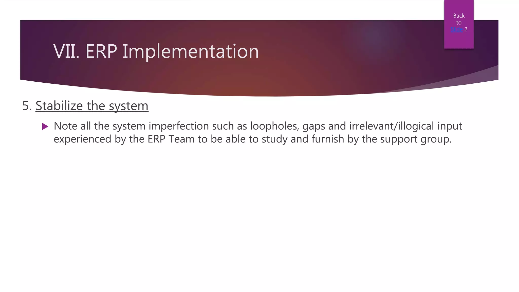 VII. ERP Implementation
5. Stabilize the system
 Note all the system imperfection such as loopholes, gaps and irrelevant/illogical input
experienced by the ERP Team to be able to study and furnish by the support group.
Back
to
Slide 2
 