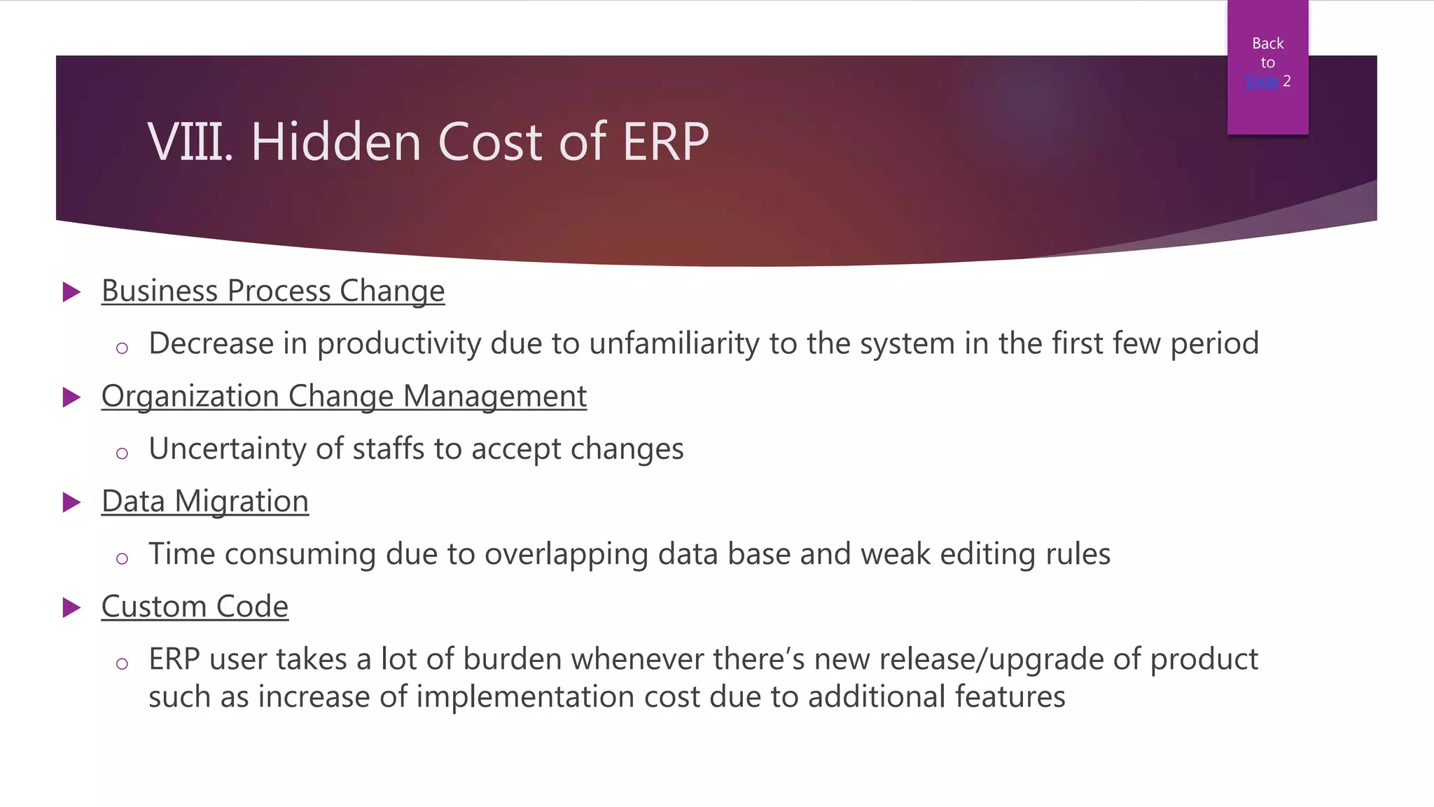 VIII. Hidden Cost of ERP
 Business Process Change
o Decrease in productivity due to unfamiliarity to the system in the first few period
 Organization Change Management
o Uncertainty of staffs to accept changes
 Data Migration
o Time consuming due to overlapping data base and weak editing rules
 Custom Code
o ERP user takes a lot of burden whenever there’s new release/upgrade of product
such as increase of implementation cost due to additional features
Back
to
Slide 2
 