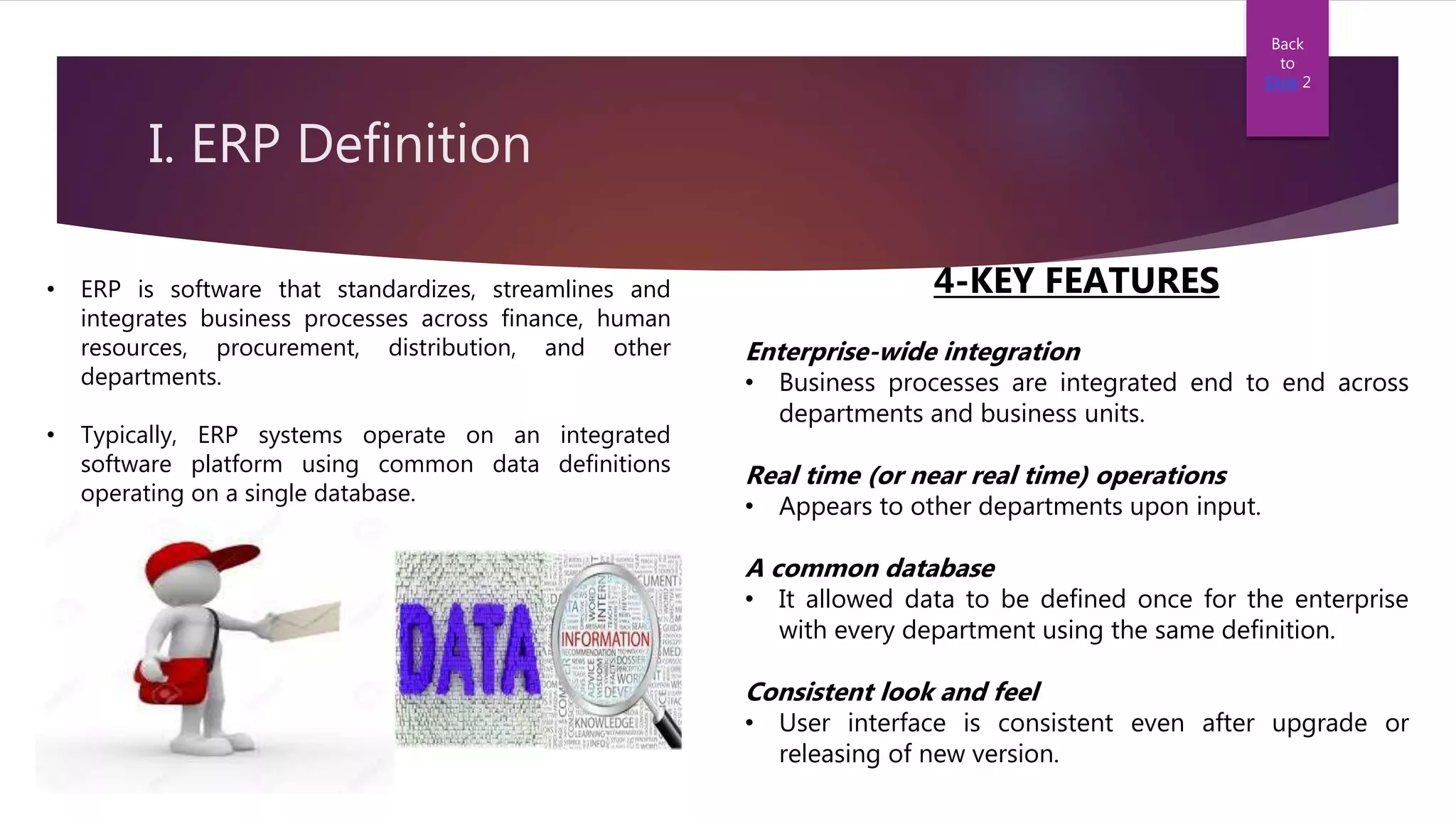 I. ERP Definition
• ERP is software that standardizes, streamlines and
integrates business processes across finance, human
resources, procurement, distribution, and other
departments.
• Typically, ERP systems operate on an integrated
software platform using common data definitions
operating on a single database.
Back
to
Slide 2
4-KEY FEATURES
Enterprise-wide integration
• Business processes are integrated end to end across
departments and business units.
Real time (or near real time) operations
• Appears to other departments upon input.
A common database
• It allowed data to be defined once for the enterprise
with every department using the same definition.
Consistent look and feel
• User interface is consistent even after upgrade or
releasing of new version.
 